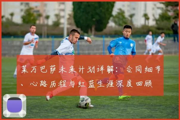 莱万巴萨未来计划详解：合同细节、心路历程与红蓝生涯深度回顾