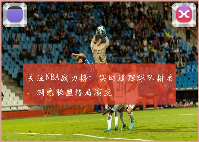 关注NBA战力榜：实时追踪球队排名，洞悉联盟格局演变