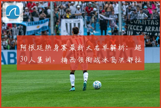 阿根廷热身赛最新大名单解析：超30人集训，梅西领衔战冰岛洪都拉斯